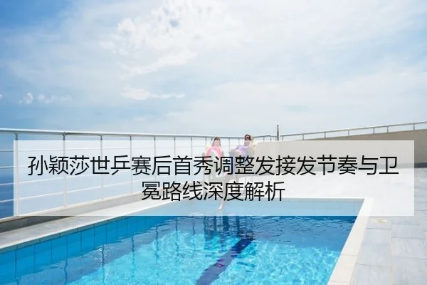 孙颖莎世乒赛后首秀调整发接发节奏与卫冕路线深度解析