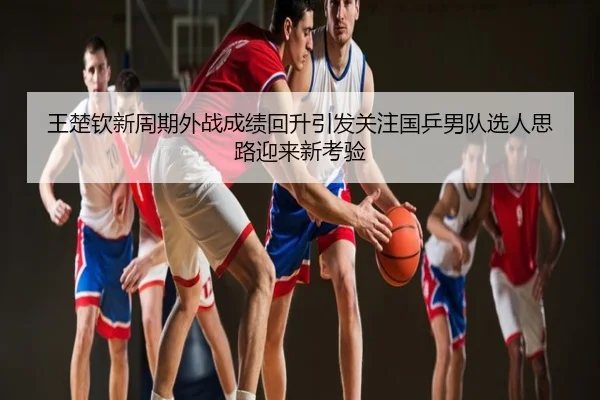 王楚钦新周期外战成绩回升引发关注国乒男队选人思路迎来新考验