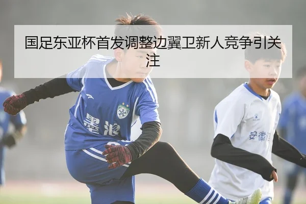 国足东亚杯首发调整边翼卫新人竞争引关注