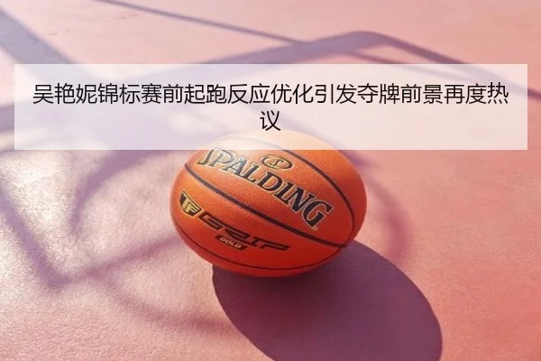 吴艳妮锦标赛前起跑反应优化引发夺牌前景再度热议