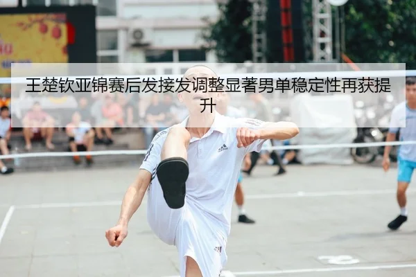 王楚钦亚锦赛后发接发调整显著男单稳定性再获提升